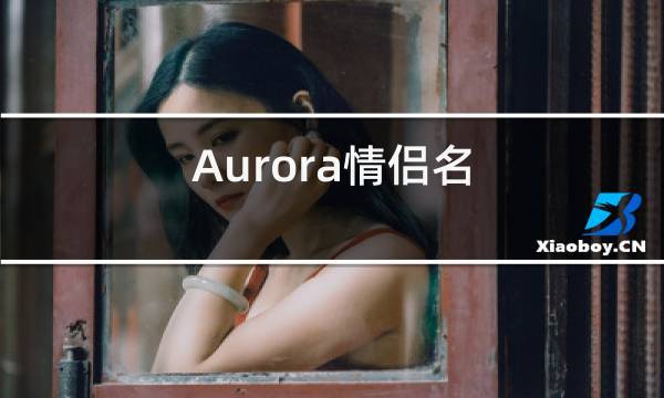 求两个字配对的情侣网名大全(情侣网名aurora的另一半是什么)